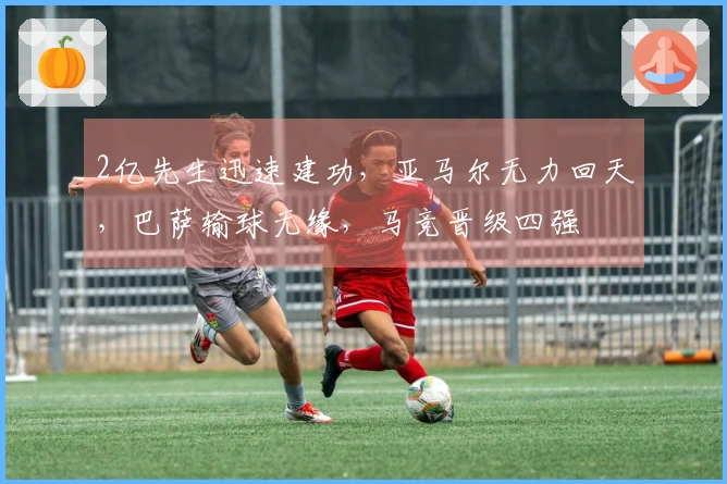 2亿先生迅速建功，亚马尔无力回天，巴萨输球无缘，马竞晋级四强