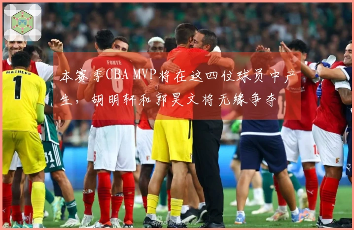 本赛季CBA MVP将在这四位球员中产生，胡明轩和郭昊文将无缘争夺