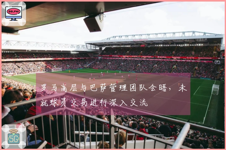 罗马高层与巴萨管理团队会晤，未就球员交易进行深入交流