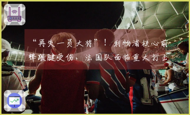 “再失一员大将”！利物浦核心前锋跟腱受伤，法国队面临重大打击