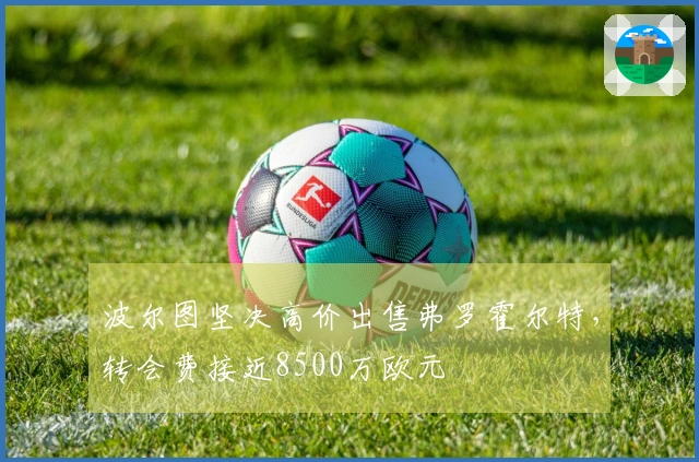 波尔图坚决高价出售弗罗霍尔特，转会费接近8500万欧元