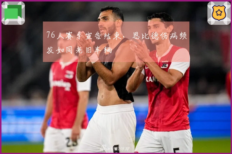 76人赛季宣告结束，恩比德伤病频发如同老旧车辆