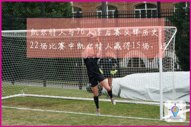 凯尔特人与76人季后赛交锋历史：22场比赛中凯尔特人赢得15场，连胜6场晋级之路！