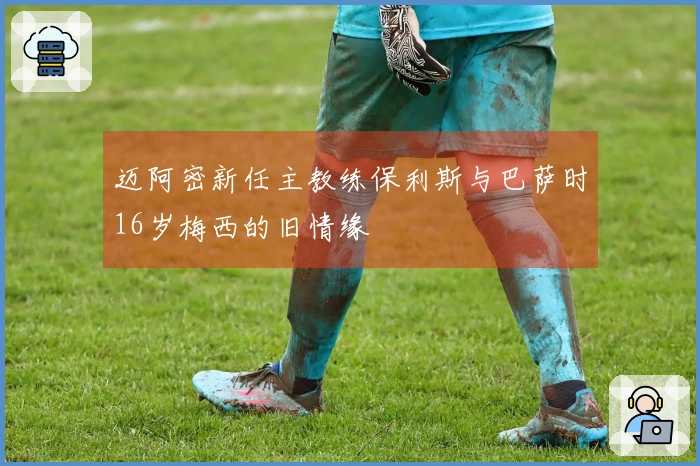 迈阿密新任主教练保利斯与巴萨时16岁梅西的旧情缘