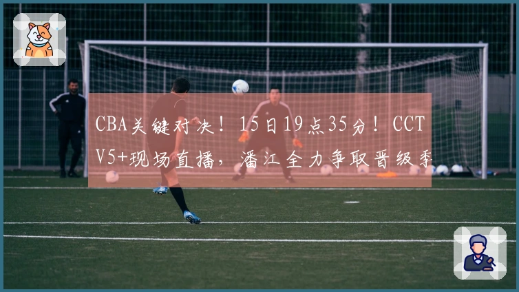 CBA关键对决！15日19点35分！CCTV5+现场直播，潘江全力争取晋级季后赛
