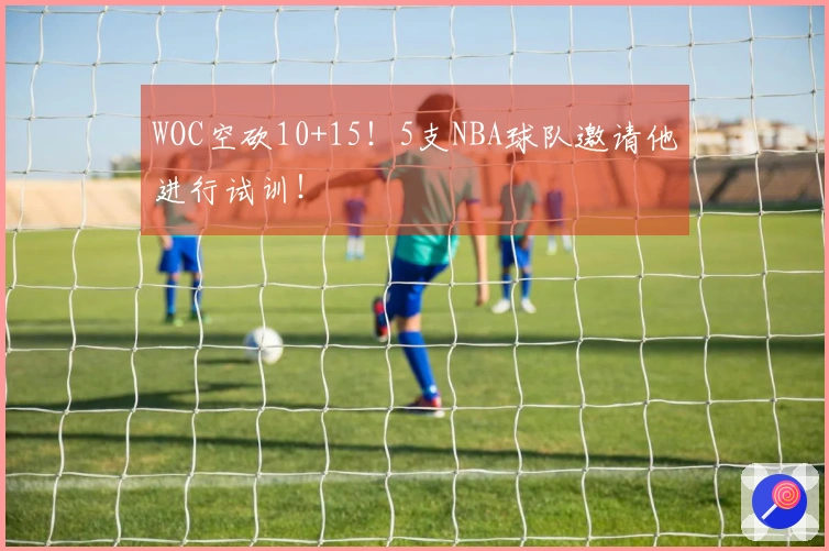 WOC空砍10+15！5支NBA球队邀请他进行试训！