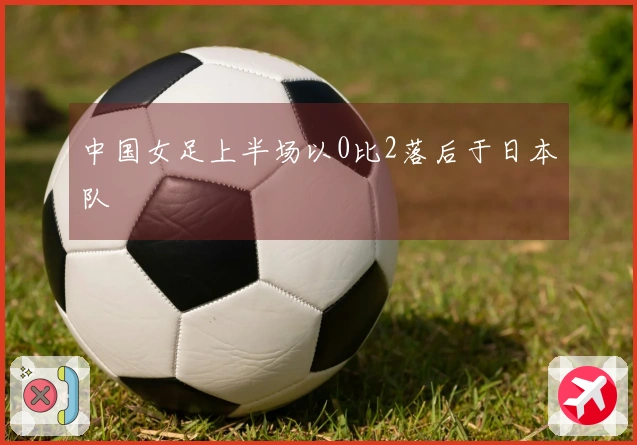 中国女足上半场以0比2落后于日本队