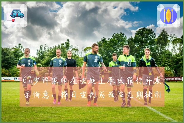 67岁许家印在法庭上承认罪行并表示悔意，择日宣判或面临无期徒刑