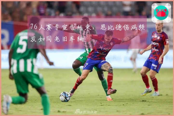 76人赛季宣告结束，恩比德伤病频发如同老旧车辆