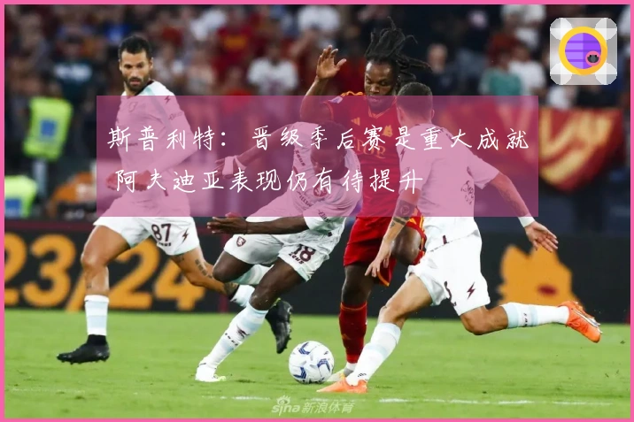 斯普利特：晋级季后赛是重大成就 阿夫迪亚表现仍有待提升