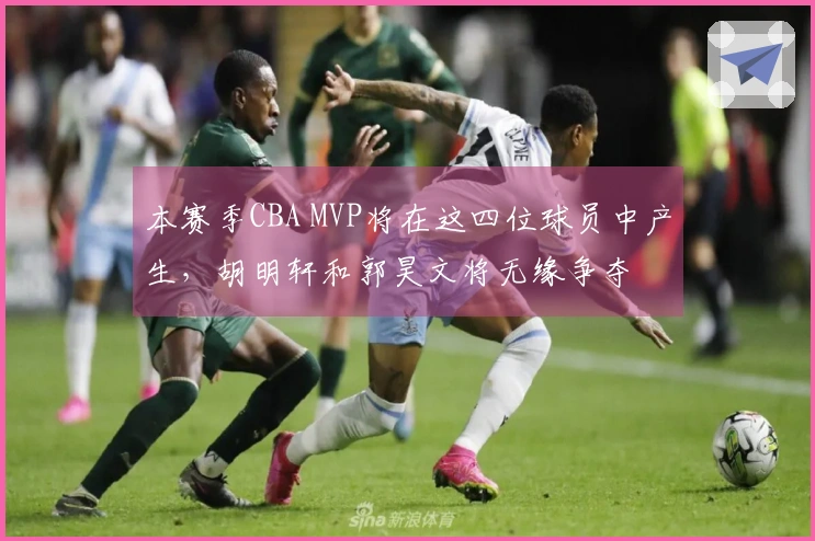 本赛季CBA MVP将在这四位球员中产生，胡明轩和郭昊文将无缘争夺